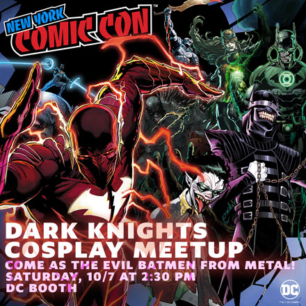 Dark Knight Cosplay Meetup! Come as the Evil Batmen from Metal! Saturday, 10/7 at 2:30PM DC Booth